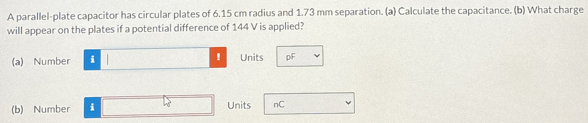 A parallel-plate capacitor has circular plates of 6.15 cm radius and 1.73 mm separation. (a) Calculate the capacitance. (b) What charge will appear on the plates if a potential difference of 144 V is applied? (a) Number Units (b) Number Units