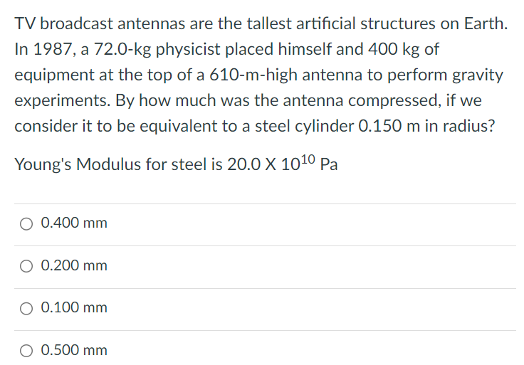 TV broadcast antennas are the tallest artificial structures on Earth. In 1987, a 72.0-kg physicist placed himself and 400 kg of equipment at the top of a 610-m-high antenna to perform gravity experiments. By how much was the antenna compressed, if we consider it to be equivalent to a steel cylinder 0.150 m in radius? Young's Modulus for steel is 20.0 × 10 10 Pa 0.400 mm 0.200 mm 0.100 mm 0.500 mm