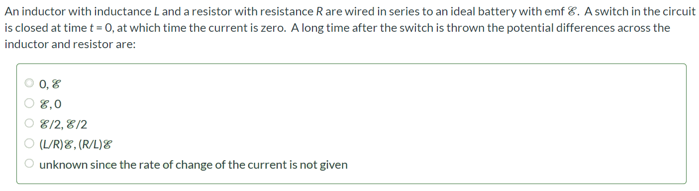 An inductor with inductance L and a resistor with resistance R are wired in series to an ideal battery with emf E. A switch in the circuit is closed at time t = 0, at which time the current is zero. A long time after the switch is thrown the potential differences across the inductor and resistor are: 0, E E, 0 E/2, E/2 (L/R)E, (R/L)E unknown since the rate of change of the current is not given