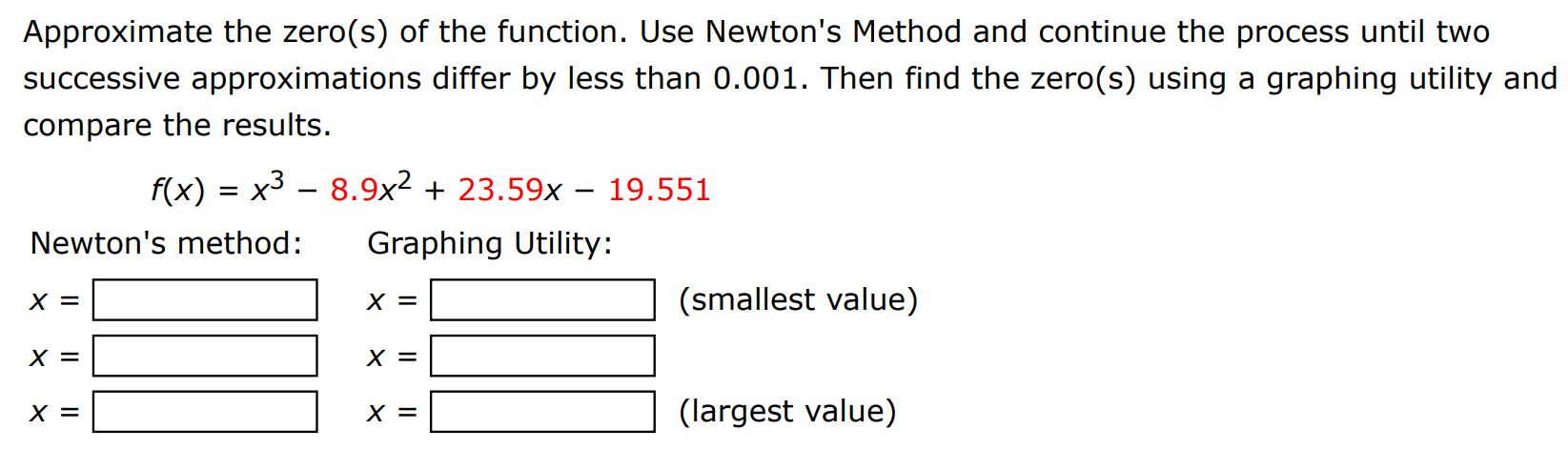 Approximate the zero(s) of the function. Use Newton's Method and continue the process until two successive approximations differ by less than 0.001 . Then find the zero(s) using a graphing utility and compare the results. f(x) = x3 − 8.9x2 + 23.59x − 19.551 Newton's method: x = Graphing Utility: x = x = (smallest value) x = x = x = (largest value)