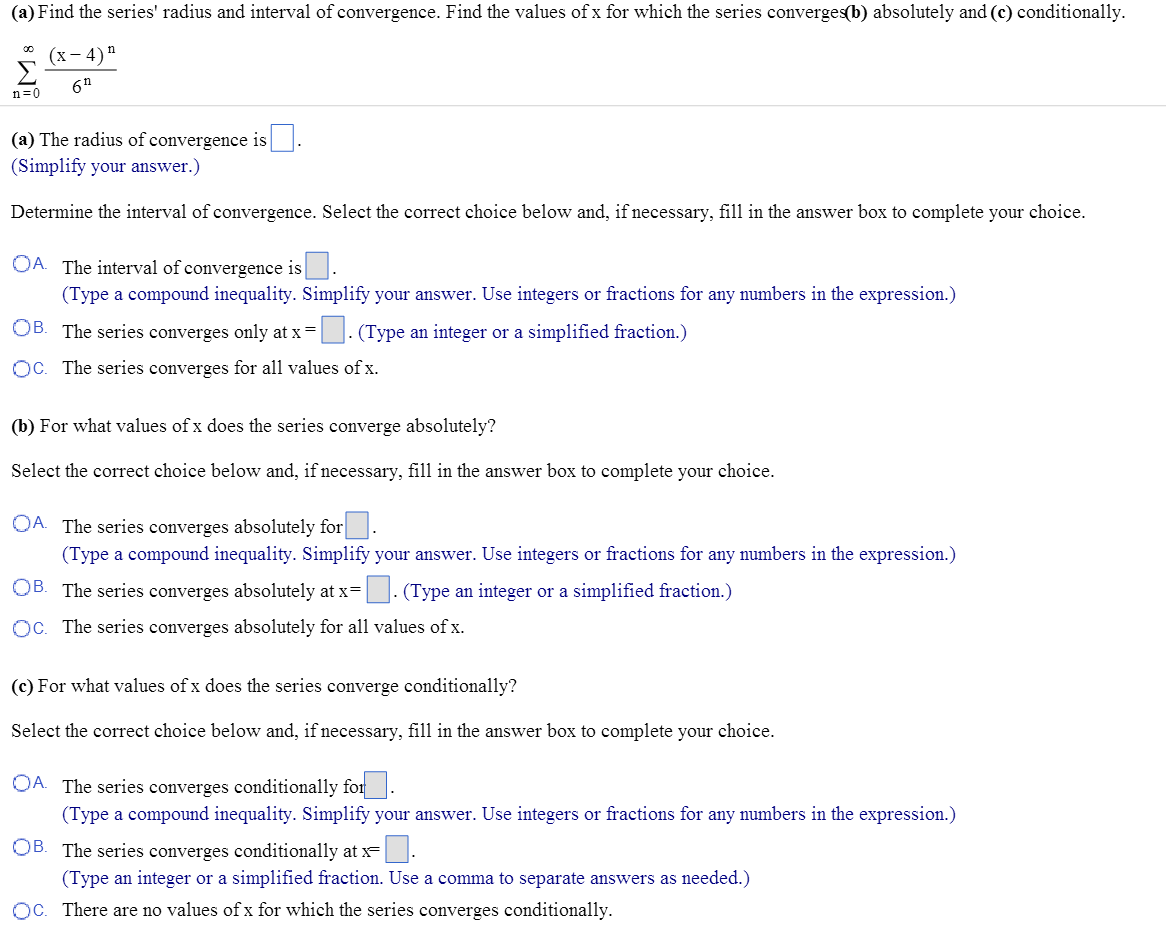 (a) Find the series’ radius and interval of convergence. Find the values of x for which the series converges(b) absolutely and (c) conditionally. ∑ ∞ n=0 (x - 4)^n/6^n (a) The radius of convergence is . (Simplify your answer.) Determine the interval of convergence. Select the correct choice below and, if necessary, fill in the answer box to complete your choice. A. The interval of convergence is . (Type a compound inequality. Simplify your answer. Use integers or fractions for any numbers in the expression.) B. The series converges only at x = . (Type an integer or a simplified fraction.) C. The series converges for all values of x. (b) For what values of x does the series converge absolutely? Select the correct choice below and, if necessary, fill in the answer box to complete your choice. A. The series converges absolutely for . (Type a compound inequality. Simplify your answer. Use integers or fractions for any numbers in the expression.) B. The series converges absolutely at x = . (Type an integer or a simplified fraction.) C. The series converges absolutely for all values of x. (c) For what values of x does the series converge conditionally? Select the correct choice below and, if necessary, fill in the answer box to complete your choice. A. The series converges conditionally for . (Type a compound inequality. Simplify your answer. Use integers or fractions for any numbers in the expression.) B. The series converges conditionally at x = . (Type an integer or a simplified fraction. Use a comma to separate answers as needed.) C. There are no values of x for which the series converges conditionally.