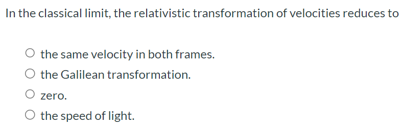 In the classical limit, the relativistic transformation of velocities reduces to the same velocity in both frames. the Galilean transformation. zero. the speed of light.