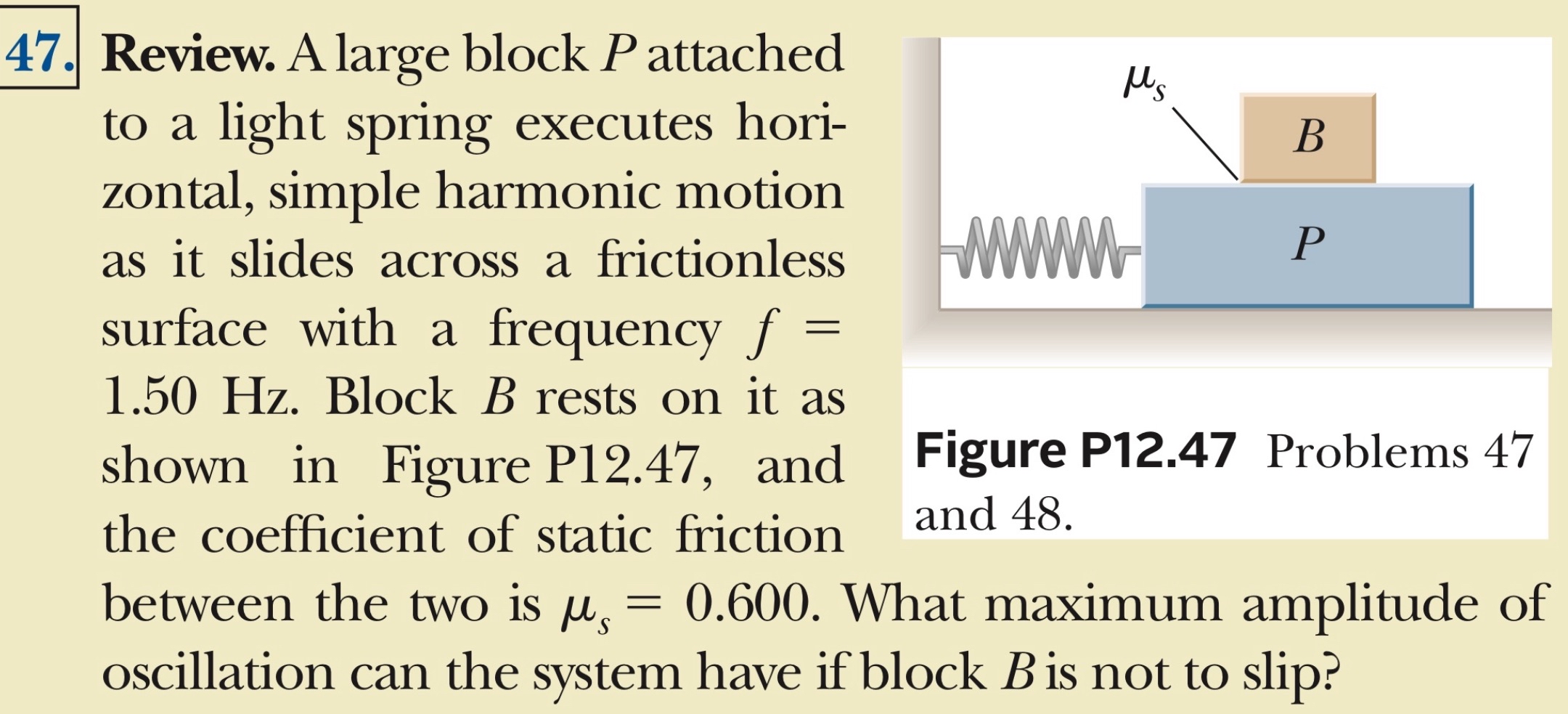 Review. A large block P attached to a light spring executes horizontal, simple harmonic motion as it slides across a frictionless surface with a frequency f = 1.50 Hz. Block B rests on it as shown in Figure P12.47, and the coefficient of static friction between the two is μs = 0.600. What maximum amplitude of oscillation can the system have if block B is not to slip? Figure P12.47 Problems 47 and 48.