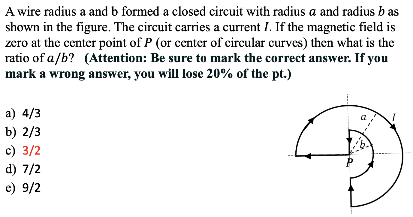 A wire radius a and b formed a closed circuit with radius a and radius b as shown in the figure. The circuit carries a current I. If the magnetic field is zero at the center point of P (or center of circular curves) then what is the ratio of a/b? (Attention: Be sure to mark the correct answer. If you mark a wrong answer, you will lose 20% of the pt.) a) 4/3 b) 2/3 c) 3/2 d) 7/2 e) 9/2