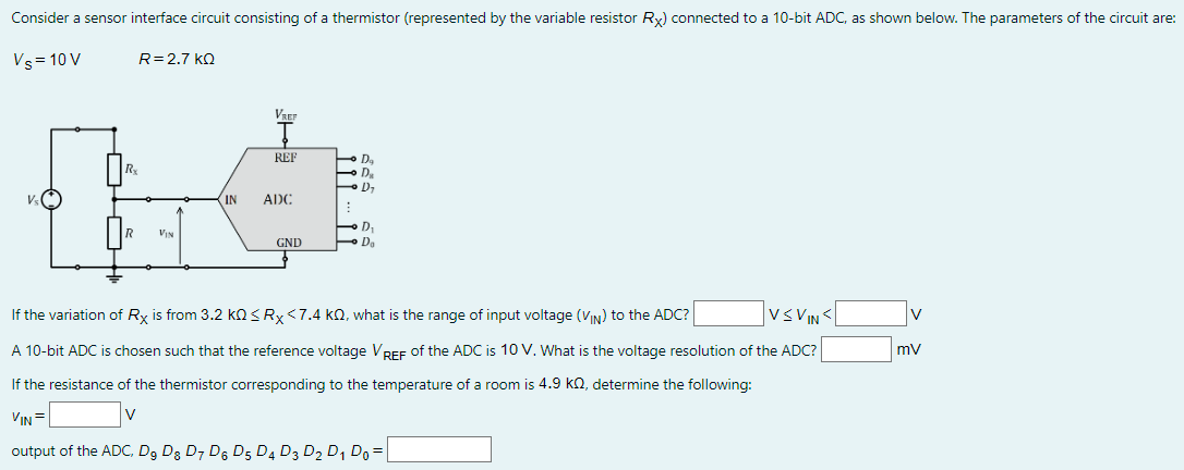 Consider a sensor interface circuit consisting of a thermistor (represented by the variable resistor RX) connected to a 10-bit ADC, as shown below. The parameters of the circuit are: VS = 10 VR = 2.7 kΩ If the variation of RX is from 3.2 kΩ ≤ RX < 7.4 kΩ, what is the range of input voltage (vIN ) to the ADC? V ≤ VIN  <  V A 10-bit ADC is chosen such that the reference voltage VREF of the ADC is 10 V. What is the voltage resolution of the ADC? mV If the resistance of the thermistor corresponding to the temperature of a room is 4.9 kΩ, determine the following: vIN = V output of the ADC, D9 D8 D7 D6 D5 D4 D3 D2 D1 D0 =