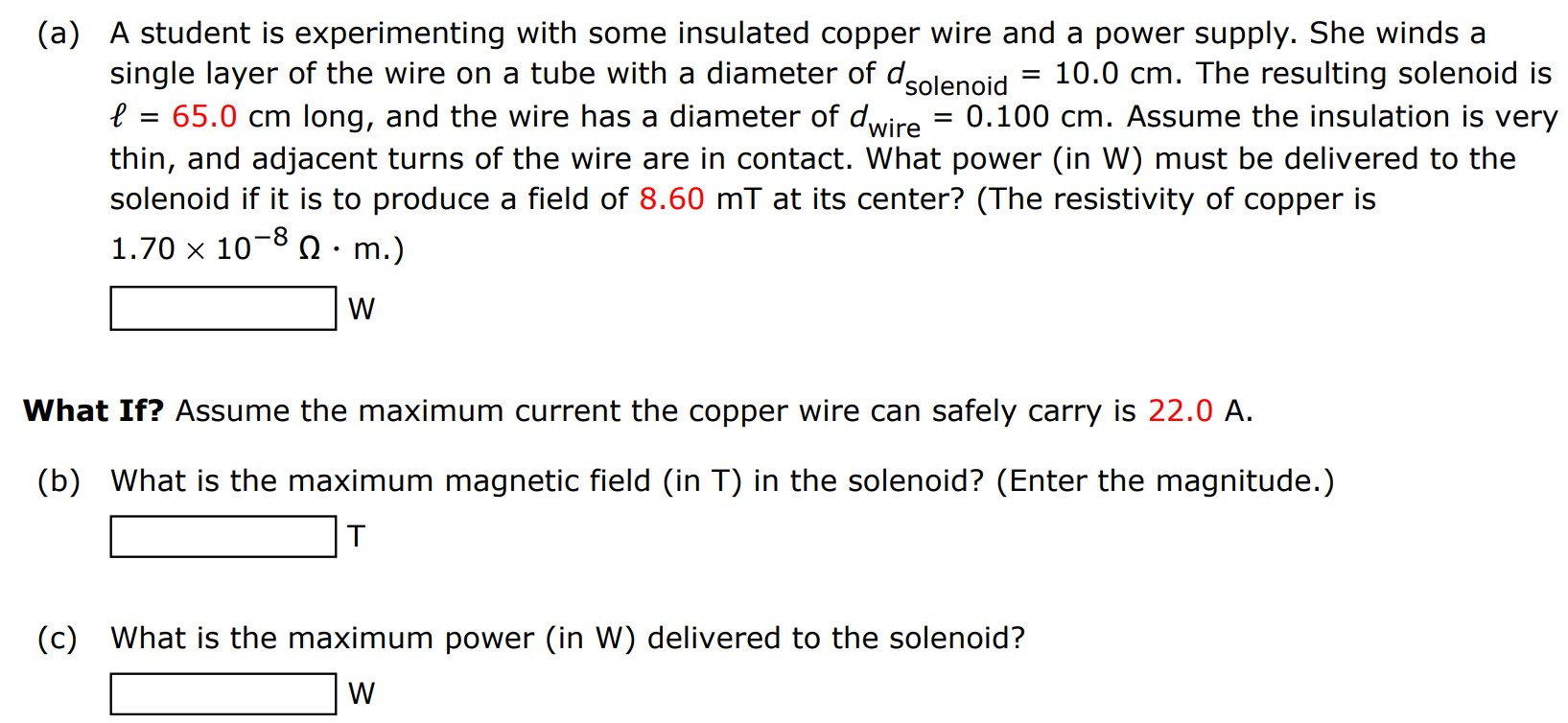 (a) A student is experimenting with some insulated copper wire and a power supply. She winds a single layer of the wire on a tube with a diameter of dsolenoid = 10.0 cm. The resulting solenoid is ℓ = 65.0 cm long, and the wire has a diameter of dwire = 0.100 cm. Assume the insulation is very thin, and adjacent turns of the wire are in contact. What power (in W) must be delivered to the solenoid if it is to produce a field of 8.60 mT at its center? (The resistivity of copper is 1.70×10−8 Ω⋅m. ) W What If? Assume the maximum current the copper wire can safely carry is 22.0 A. (b) What is the maximum magnetic field (in T) in the solenoid? (Enter the magnitude.) T (c) What is the maximum power (in W) delivered to the solenoid? W 