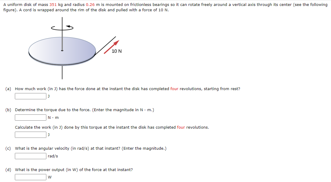 A uniform disk of mass 351 kg and radius 0.26 m is mounted on frictionless bearings so it can rotate freely around a vertical axis through its center (see the following figure). A cord is wrapped around the rim of the disk and pulled with a force of 10 N. (a) How much work (in J) has the force done at the instant the disk has completed four revolutions, starting from rest? J (b) Determine the torque due to the force. (Enter the magnitude in N⋅m.) N⋅m Calculate the work (in J) done by this torque at the instant the disk has completed four revolutions. J (c) What is the angular velocity (in rad/s) at that instant? (Enter the magnitude.) rad/s (d) What is the power output (in W) of the force at that instant? W