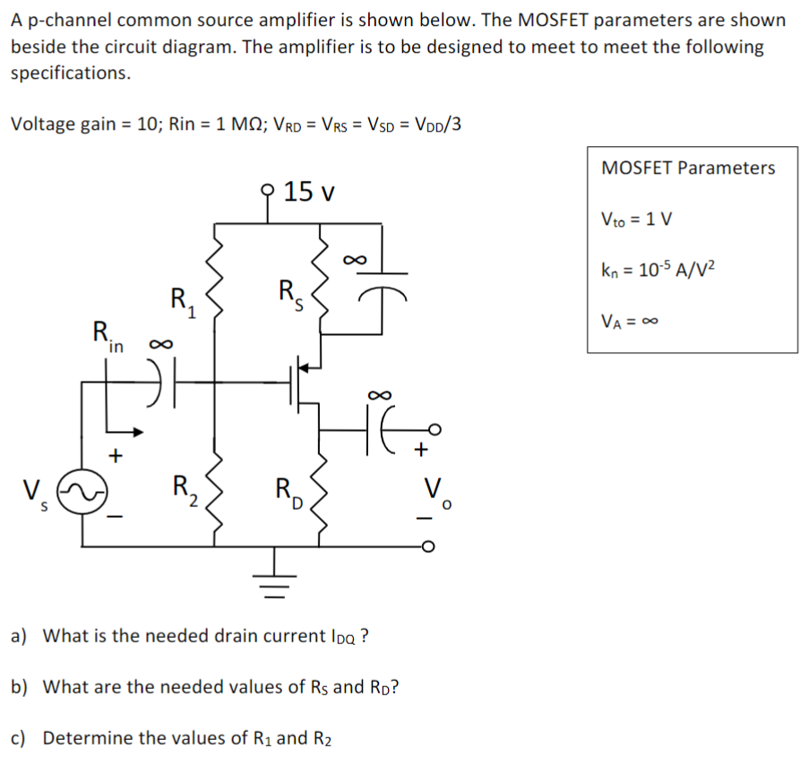 A p-channel common source amplifier is shown below. The MOSFET parameters are shown beside the circuit diagram. The amplifier is to be designed to meet to meet the following specifications. Voltage gain = 10; Rin = 1 MΩ; VRD = VRS = VSD = VDD/3 MOSFET Parameters Vto = 1 V kn = 10−5 A/V2 VA = ∞ a) What is the needed drain current IDQ? b) What are the needed values of RS and RD ? c) Determine the values of R1 and R2