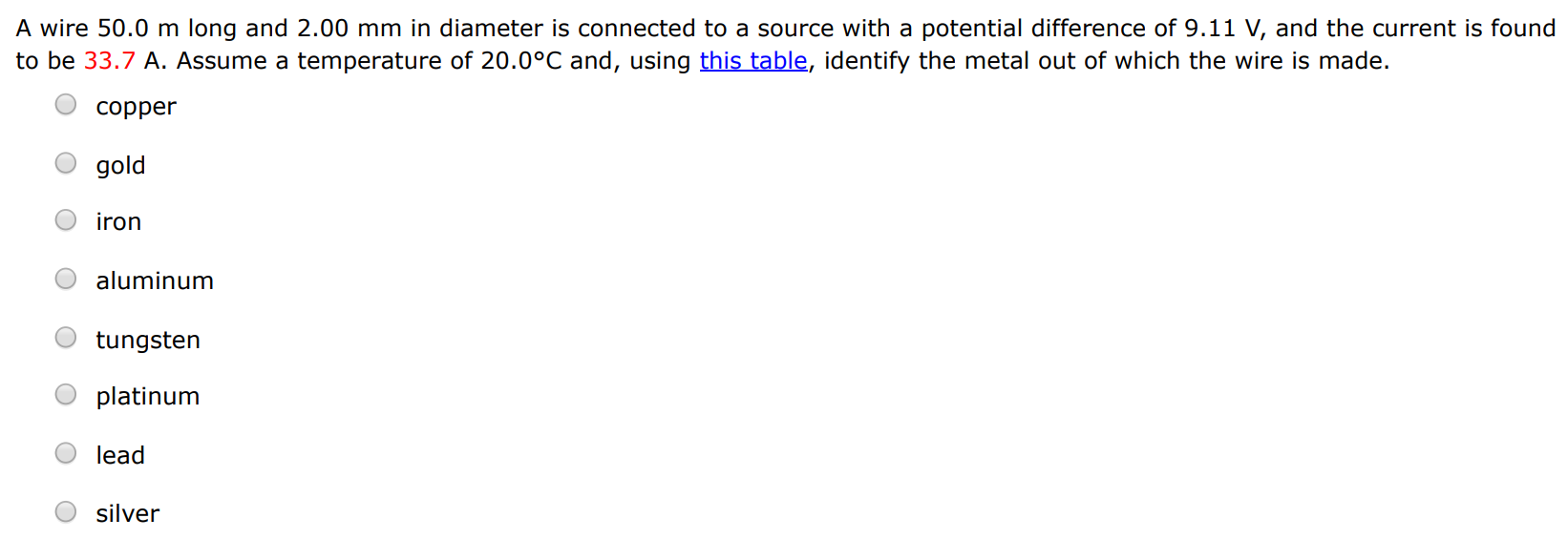 A wire 50.0 m long and 2.00 mm in diameter is connected to a source with a potential difference of 9.11 V, and the current is found to be 33.7 A. Assume a temperature of 20.0∘C and, using this table, identify the metal out of which the wire is made. copper gold iron aluminum tungsten platinum lead silver