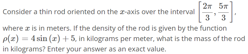 Consider a thin rod oriented on the x-axis over the interval [2π/3, 5π/3], where x is in meters. If the density of the rod is given by the function ρ(x) = 4sin(x) + 5, in kilograms per meter, what is the mass of the rod in kilograms? Enter your answer as an exact value.