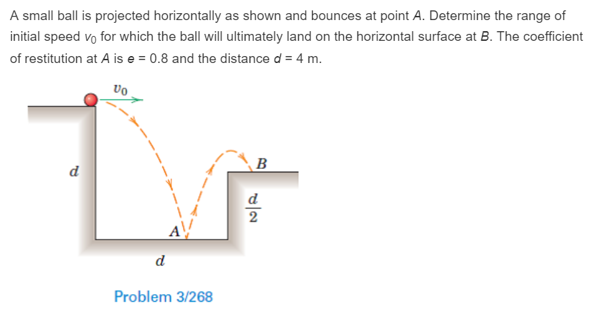 A small ball is projected horizontally as shown and bounces at point A. Determine the range of initial speed v0 for which the ball will ultimately land on the horizontal surface at B. The coefficient of restitution at A is e = 0.8 and the distance d = 4 m. Problem 3/268