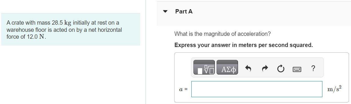 A crate with mass 28.5 kg initially at rest on a warehouse floor is acted on by a net horizontal force of 12.0 N. Part A What is the magnitude of acceleration? Express your answer in meters per second squared. Part B How far does the crate travel in 13.5 s? Express your answer in meters. Submit Request Answer Part C What is its speed at the end of 13.5 s? Express your answer in meters per second.