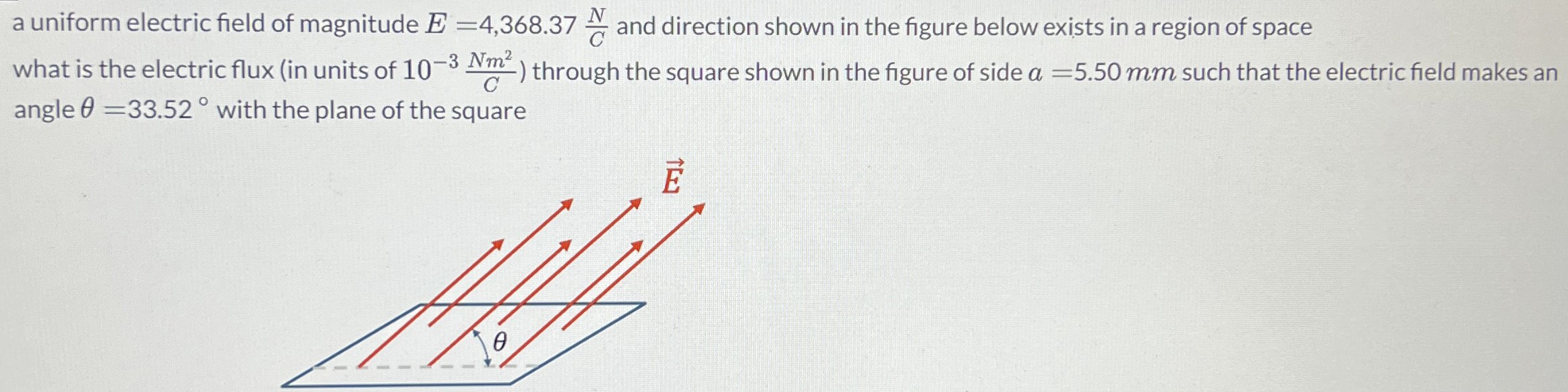 a uniform electric field of magnitude E = 4,368.37 N/C and direction shown in the figure below exists in a region of space what is the electric flux (in units of 10−3 NN2/C) through the square shown in the figure of side a = 5.50 mm such that the electric field makes an angle θ = 33.52∘ with the plane of the square