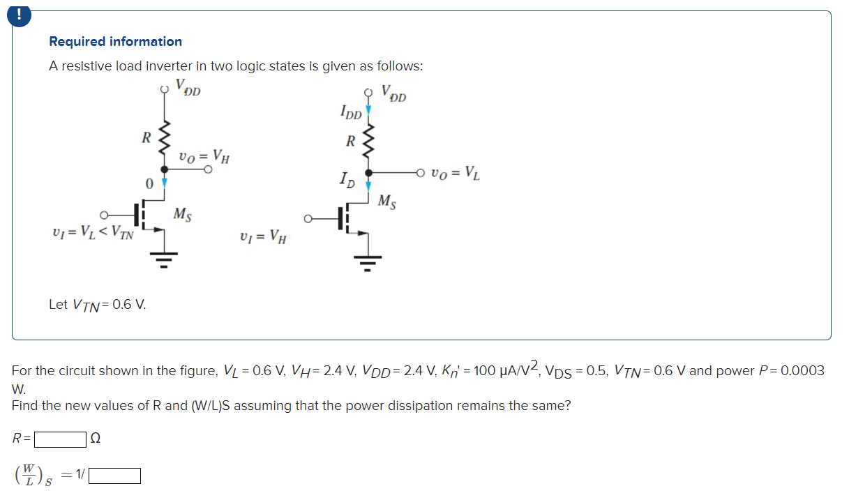 A resistive load inverter in two logic states is given as follows: Let VTN = 0.6 V. For the circuit shown in the figure, VL = 0.6 V, VH = 2.4 V, VDD = 2.4 V, Kn′ = 100 μA/V2, VDS = 0.5, VTN = 0.6 V and power P = 0.0003 W. Find the new values of R and (W/L)S assuming that the power dissipation remains the same? R = Ω (W/L)S = 1/