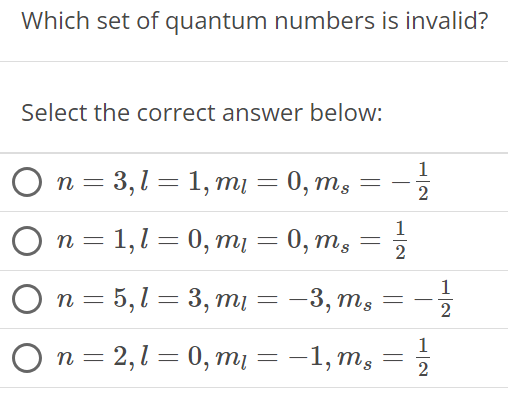 Which set of quantum numbers is invalid? Select the correct answer below: n = 3, l = 1, ml = 0, ms = −1/2 n = 1, l = 0, ml = 0, ms = 1/2 n = 5, l = 3, ml = −3, ms = −1/2 n = 2, l = 0, ml = − 1, ms = 1/2 