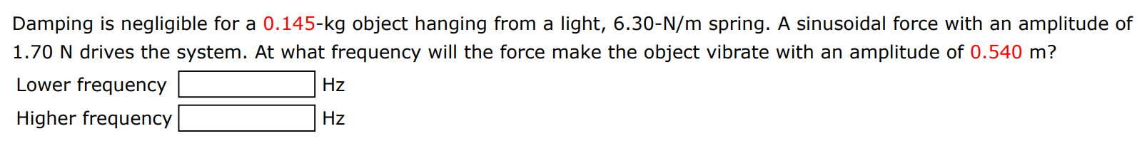 Damping is negligible for a 0.145−kg object hanging from a light, 6.30−N/m spring. A sinusoidal force with an amplitude of 1.70 N drives the system. At what frequency will the force make the object vibrate with an amplitude of 0.540 m? Lower frequency Hz Higher frequency Hz 