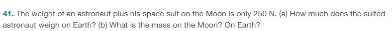 The weight of an astronaut plus his space suit on the Moon is only 250 N. (a) How much does the suited astronaut weigh on Earth? (b) What is the mass on the Moon? On Earth? 