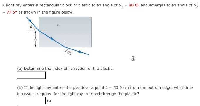 A light ray enters a rectangular block of plastic at an angle of θ1 = 48.0∘ and emerges at an angle of θ2 = 77.5∘ as shown in the figure below. (a) Determine the index of refraction of the plastic. (b) If the light ray enters the plastic at a point L = 50.0 cm from the bottom edge, what time interval is required for the light ray to travel through the plastic? ns