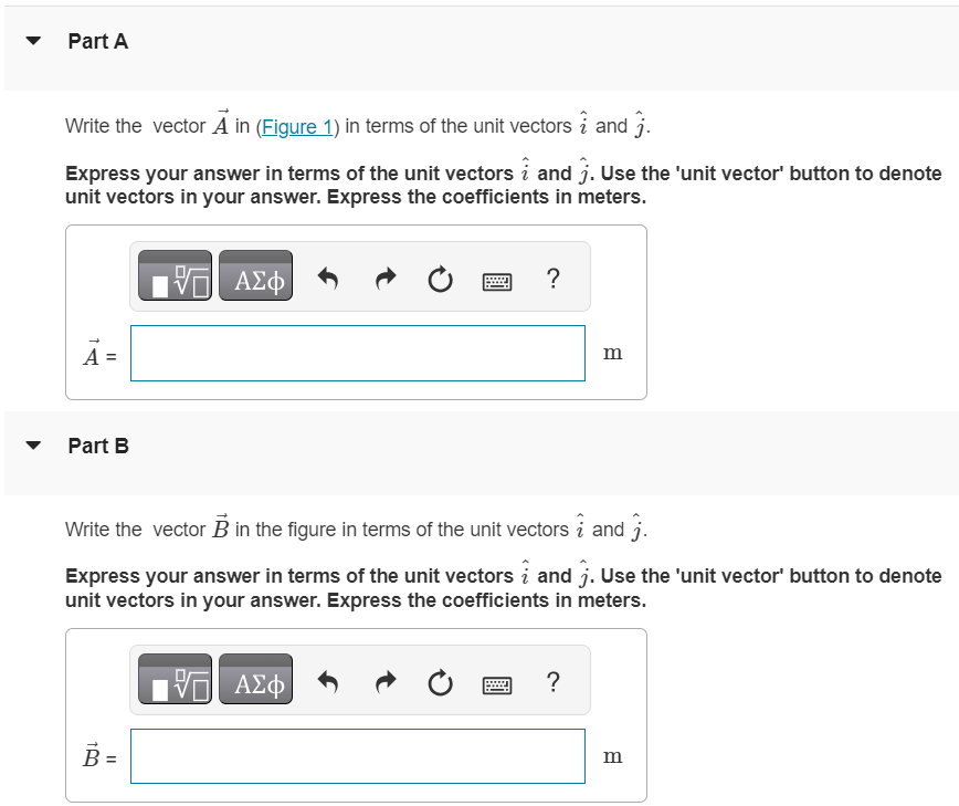 For related problemsolving tips and strategies, you may want to view a Video Tutor Solution of Using unit vectors. Figure 1 of 1 Part A Write the vector A→ in (Figure 1) in terms of the unit vectors i^ and j^. Express your answer in terms of the unit vectors i^ and j^. Use the 'unit vector' button to denote unit vectors in your answer. Express the coefficients in meters. Part B Write the vector B→ in the figure in terms of the unit vectors i^ and j^. Express your answer in terms of the unit vectors i^ and j^. Use the 'unit vector' button to denote unit vectors in your answer. Express the coefficients in meters. Part C Use unit vectors to express the vector C→, where C→ = 3.00 A→−4.00 B→. Express your answer in terms of the unit vectors i^ and j^. Use the 'unit vector' button to denote unit vectors in your answer. Express the coefficients in meters. Part D Find the magnitude of C→. Express your answer in meters. Part E Find the direction of C→. Express your answers in degrees. C = ∘ counterclockwise from +x-axis 