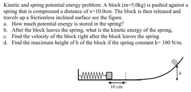 Kinetic and spring potential energy problem: A block (m = 5.0 kg) is pushed against a spring that is compressed a distance of x = 10.0 cm. The block is then released and travels up a frictionless inclined surface see the figure. a. How much potential energy is stored in the spring? b. After the block leaves the spring, what is the kinetic energy of the spring, c. Find the velocity of the block right after the block leaves the spring d. Find the maximum height of h of the block if the spring constant k = 100 N/m.