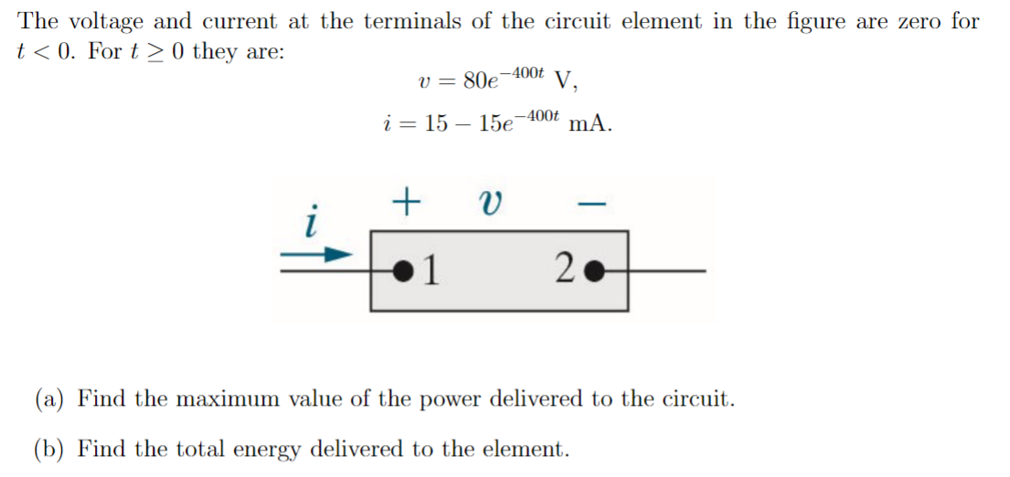 The voltage and current at the terminals of the circuit element in the figure are zero for t < 0. For t ≥ 0 they are: v = 80e−400t V i = 15 − 15e−400t mA (a) Find the maximum value of the power delivered to the circuit. (b) Find the total energy delivered to the element.