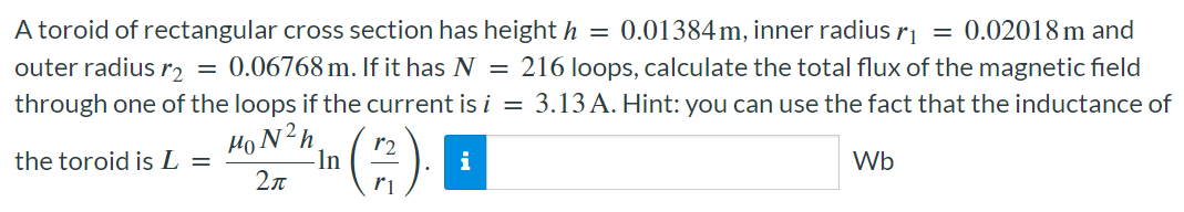 A toroid of rectangular cross section has height h = 0.01384 m, inner radius r1 = 0.02018 m and outer radius r2 = 0.06768 m. If it has N = 216 loops, calculate the total flux of the magnetic field through one of the loops if the current is i = 3.13 A. Hint: you can use the fact that the inductance of the toroid is L = μ0N2h 2πln⁡(r2 r1). Wb