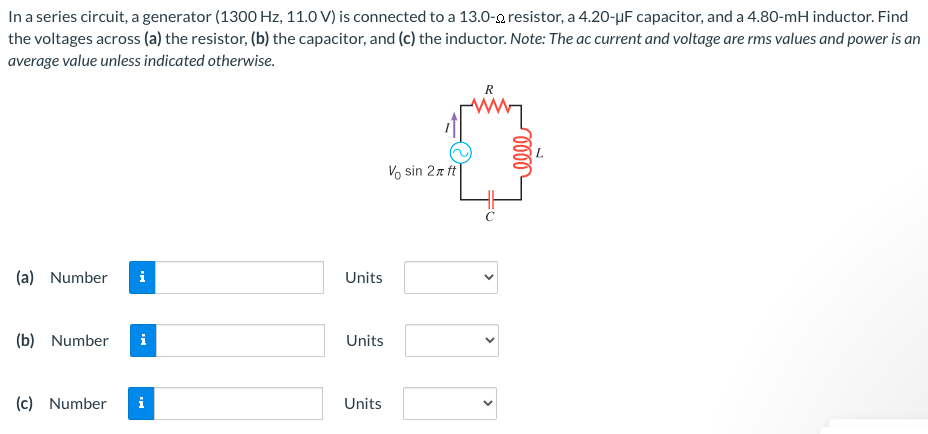 In a series circuit, a generator (1300 Hz, 11.0 V) is connected to a 13.0−Ω resistor, a 4.20−μF capacitor, and a 4.80−mH inductor. Find the voltages across (a) the resistor, (b) the capacitor, and (c) the inductor. Note: The ac current and voltage are rms values and power is an average value unless indicated otherwise. (a) Number Units (b) Number Units (c) Number Units