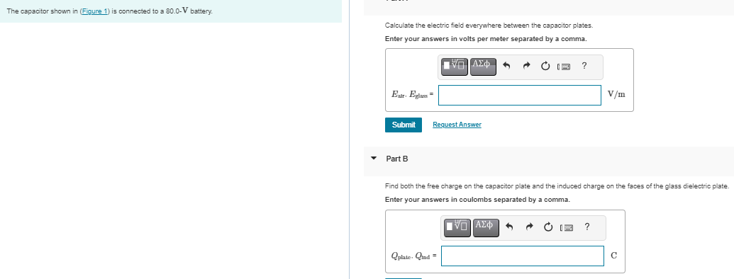 The capacitor shown in (Figure 1) is connected to a 80.0−V battery. Calculate the electric field everywhere between the capacitor plates. Enter your answers in volts per meter separated by a comma. Submit Request Answer Part B Find both the free charge on the capacitor plate and the induced charge on the faces of the glass dielectric plate. Enter your answers in coulombs separated by a comma. Figure 1 of 1
