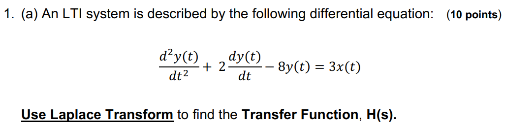 (a) An LTI system is described by the following differential equation: (10 points) d2y(t) dt2 + 2dy(t)dt − 8y(t) = 3x(t) Use Laplace Transform to find the Transfer Function, H(s). (b) Assume the transfer function H(z) of the system is given by the following transfer function: (10 points) H(z) = 3 s2+2s−8 Determine the Impulse Response, h(t), which is the inverse Laplace Transform of the transfer function H(z). You might use the attached Laplace Transform Table.