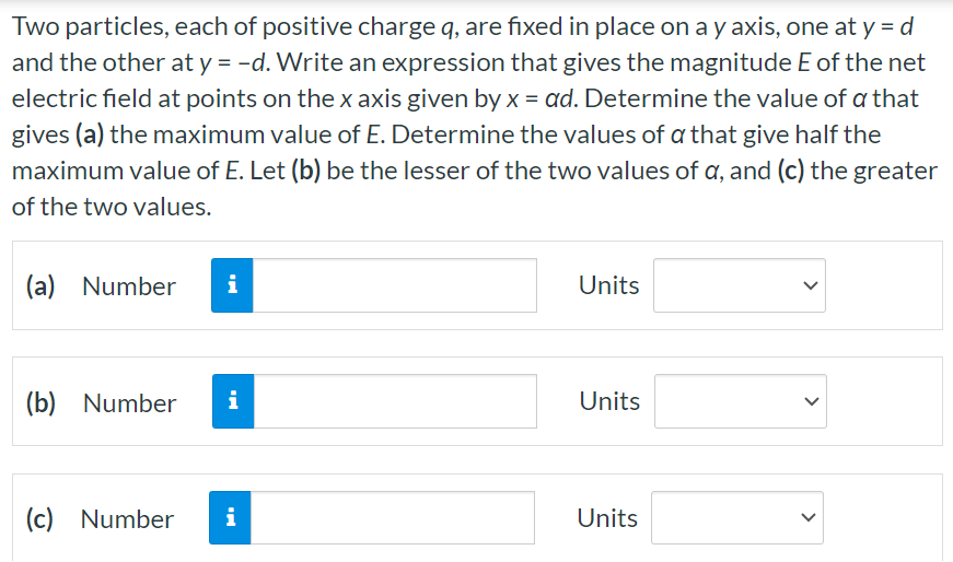 Two particles, each of positive charge q, are fixed in place on a y axis, one at y = d and the other at y = −d. Write an expression that gives the magnitude E of the net electric field at points on the x axis given by x = αd. Determine the value of α that gives (a) the maximum value of E. Determine the values of α that give half the maximum value of E. Let (b) be the lesser of the two values of α, and (c) the greater of the two values. (a) Number Units (b) Number Units (c) Number Units