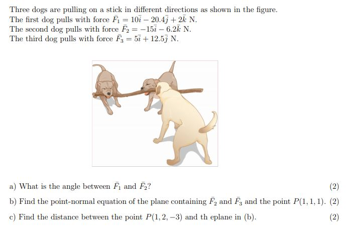 Three dogs are pulling on a stick in different directions as shown in the figure. The first dog pulls with force F1 = 10i −20.4j + 2k N. The second dog pulls with force F2 = −15i − 6.2k N. The third dog pulls with force F3 = 5i + 12.5j N. a) What is the angle between F1 and F2? b) Find the point-normal equation of the plane containing F2 and F3 and the point P(1, 1, 1). c) Find the distance between the point P(1, 2, −3) and the plane in (b).