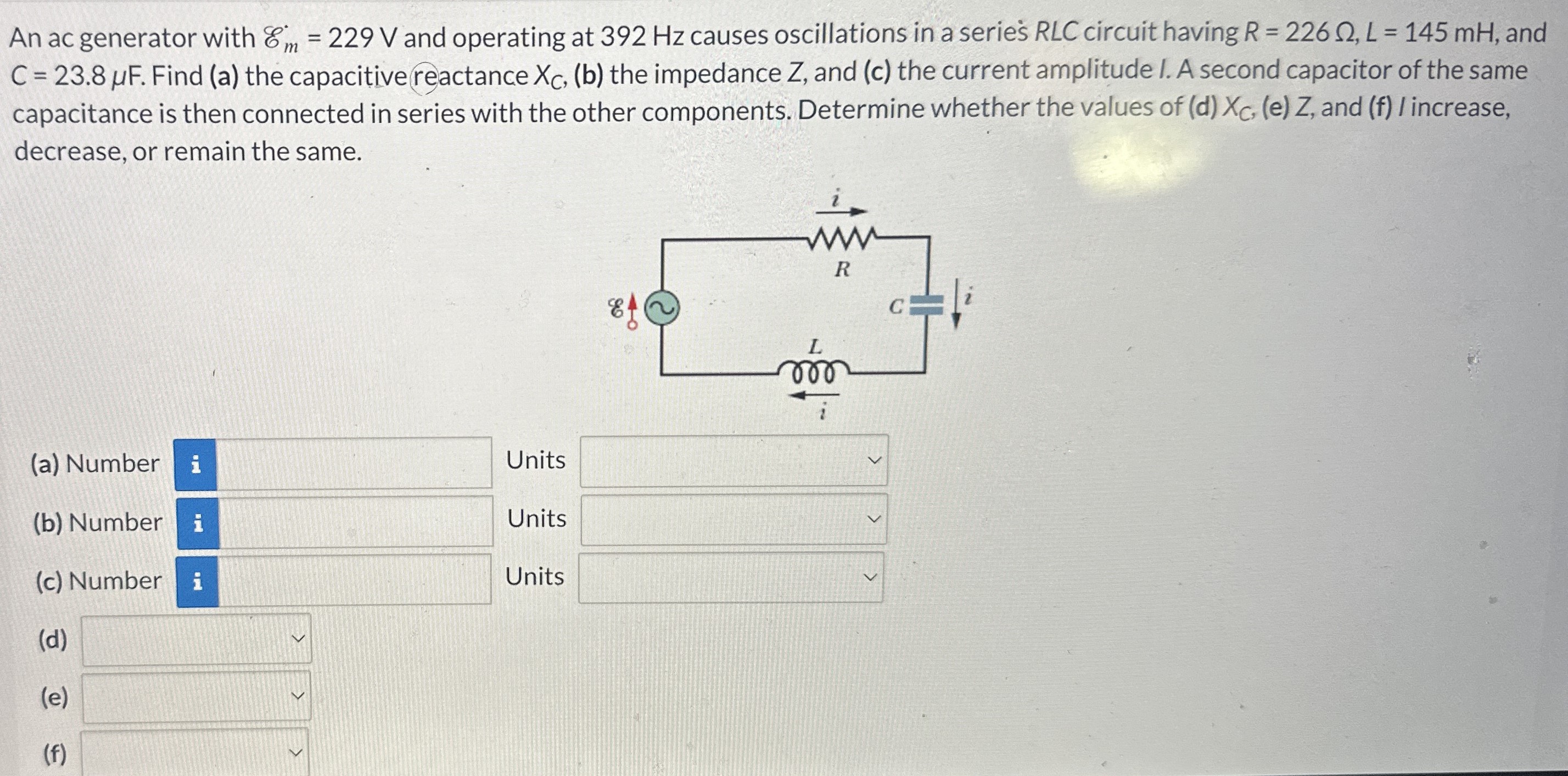 An ac generator with Em = 229 V and operating at 392 Hz causes oscillations in a series RLC circuit having R = 226 Ω, L = 145 mH, and C = 23.8 μF. Find (a) the capacitive reactance XC, (b) the impedance Z, and (c) the current amplitude I. A second capacitor of the same capacitance is then connected in series with the other components. Determine whether the values of (d) XC, (e) Z, and (f) I increase, decrease, or remain the same. (a) Number Units (b) Number Units (c) Number (d) (e) (f)