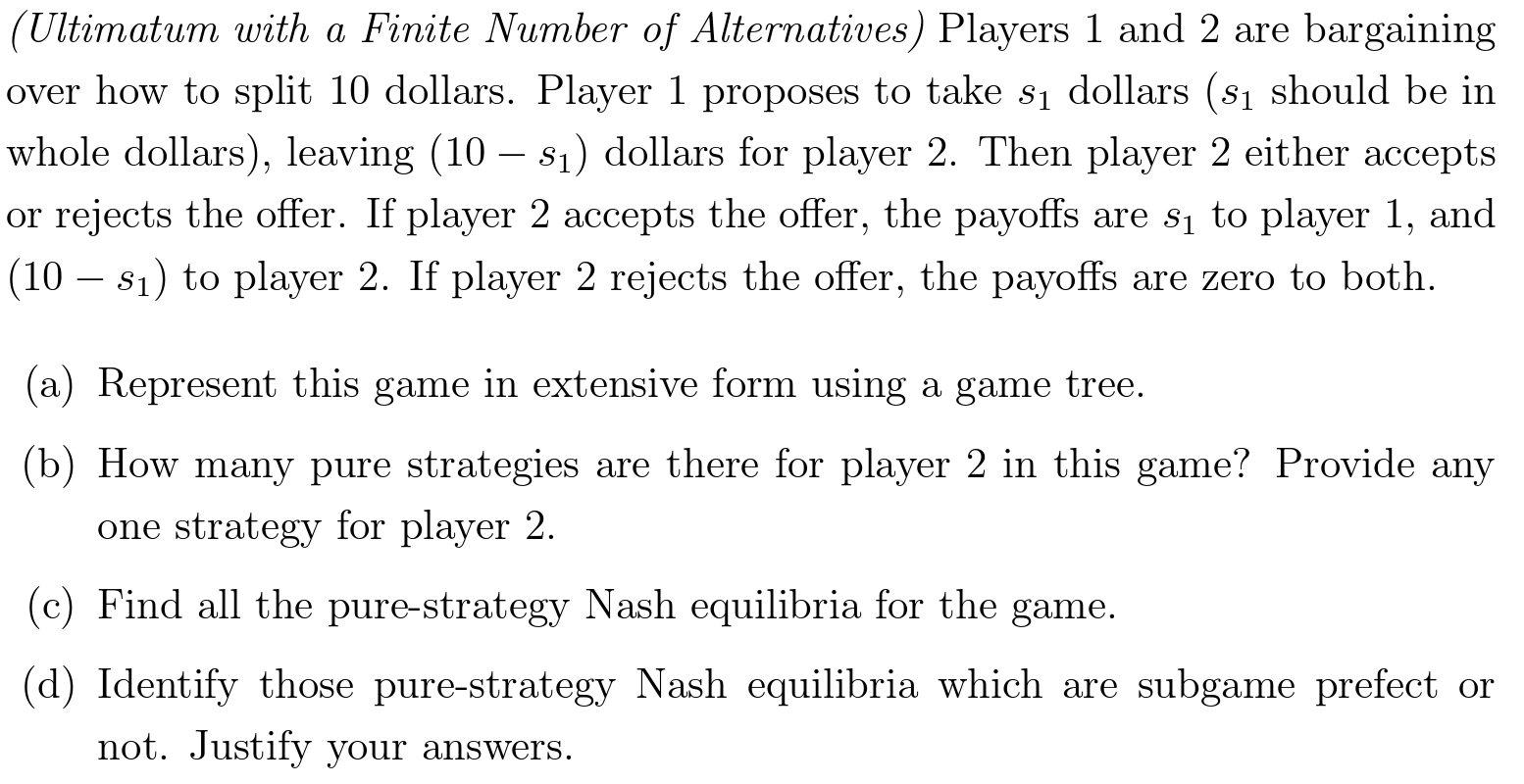 (Ultimatum with a Finite Number of Alternatives) Players 1 and 2 are bargaining over how to split 10 dollars. Player 1 proposes to take s1 dollars (s1 should be in whole dollars), leaving (10 − s1) dollars for player 2 . Then player 2 either accepts or rejects the offer. If player 2 accepts the offer, the payoffs are s1 to player 1 , and (10 − s1) to player 2. If player 2 rejects the offer, the payoffs are zero to both. (a) Represent this game in extensive form using a game tree. (b) How many pure strategies are there for player 2 in this game? Provide any one strategy for player 2 . (c) Find all the pure-strategy Nash equilibria for the game. (d) Identify those pure-strategy Nash equilibria which are subgame prefect or not. Justify your answers. 