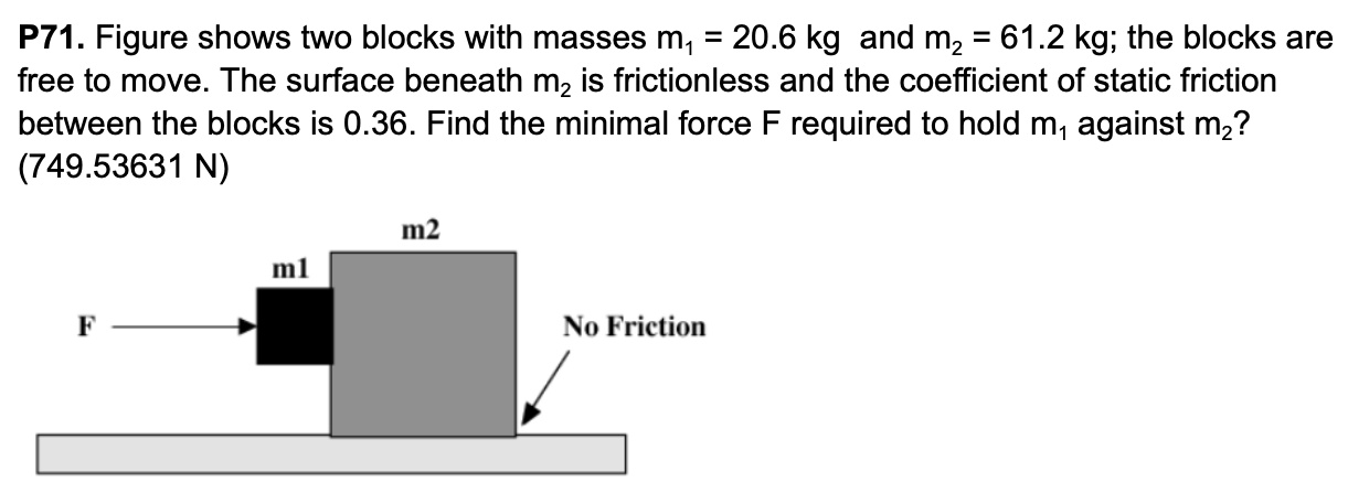 P71. Figure shows two blocks with masses m1 = 20.6 kg and m2 = 61.2 kg; the blocks are free to move. The surface beneath m2 is frictionless and the coefficient of static friction between the blocks is 0.36. Find the minimal force F required to hold m1 against m2? (749.53631 N)