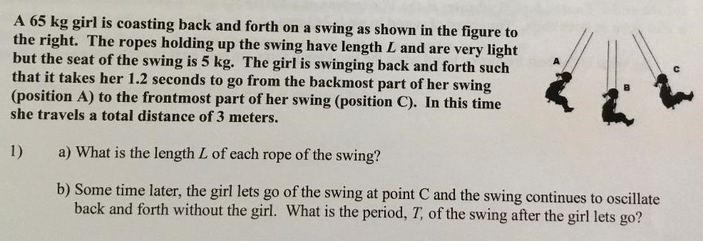 A 65 kg girl is coasting back and forth on a swing as shown in the figure to the right. The ropes holding up the swing have length L and are very light but the seat of the swing is 5 kg. The girl is swinging back and forth such that it takes her 1.2 seconds to go from the backmost part of her swing (position A) to the frontmost part of her swing (position C). In this time she travels a total distance of 3 meters. 1) a) What is the length L of each rope of the swing? b) Some time later, the girl lets go of the swing at point C and the swing continues to oscillate back and forth without the girl. What is the period, T, of the swing after the girl lets go?
