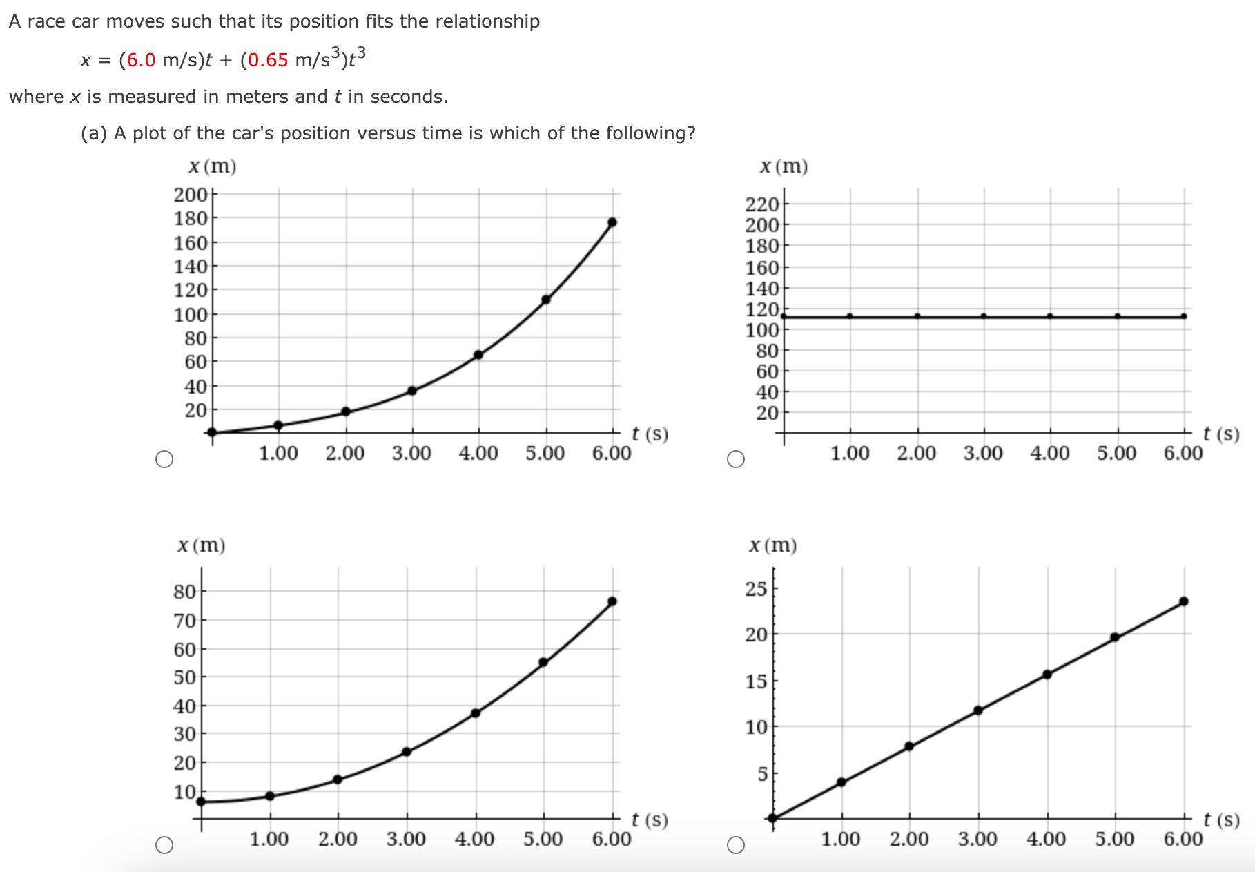 A race car moves such that its position fits the relationship x = (6.0 m/s)t + (0.65 m/s3)t3 where x is measured in meters and t in seconds. (a) A plot of the car's position versus time is which of the following?