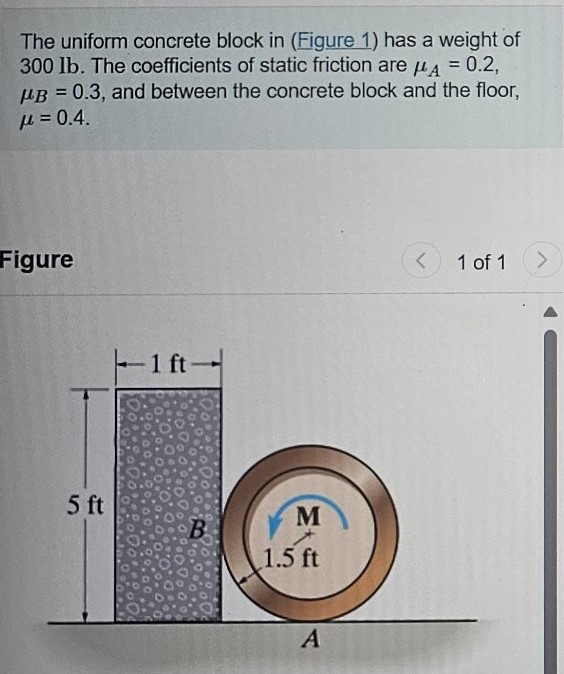 The uniform concrete block in (Figure 1) has a weight of 300 lb. The coefficients of static friction are μA = 0.2, μB = 0.3, and between the concrete block and the floor, μ = 0.4. Figure 1 of 1 Part A Determine the smallest couple moment that can be applied to the 100−lb wheel that will cause impending motion. Express your answer to three significant figures and include the appropriate units. M =