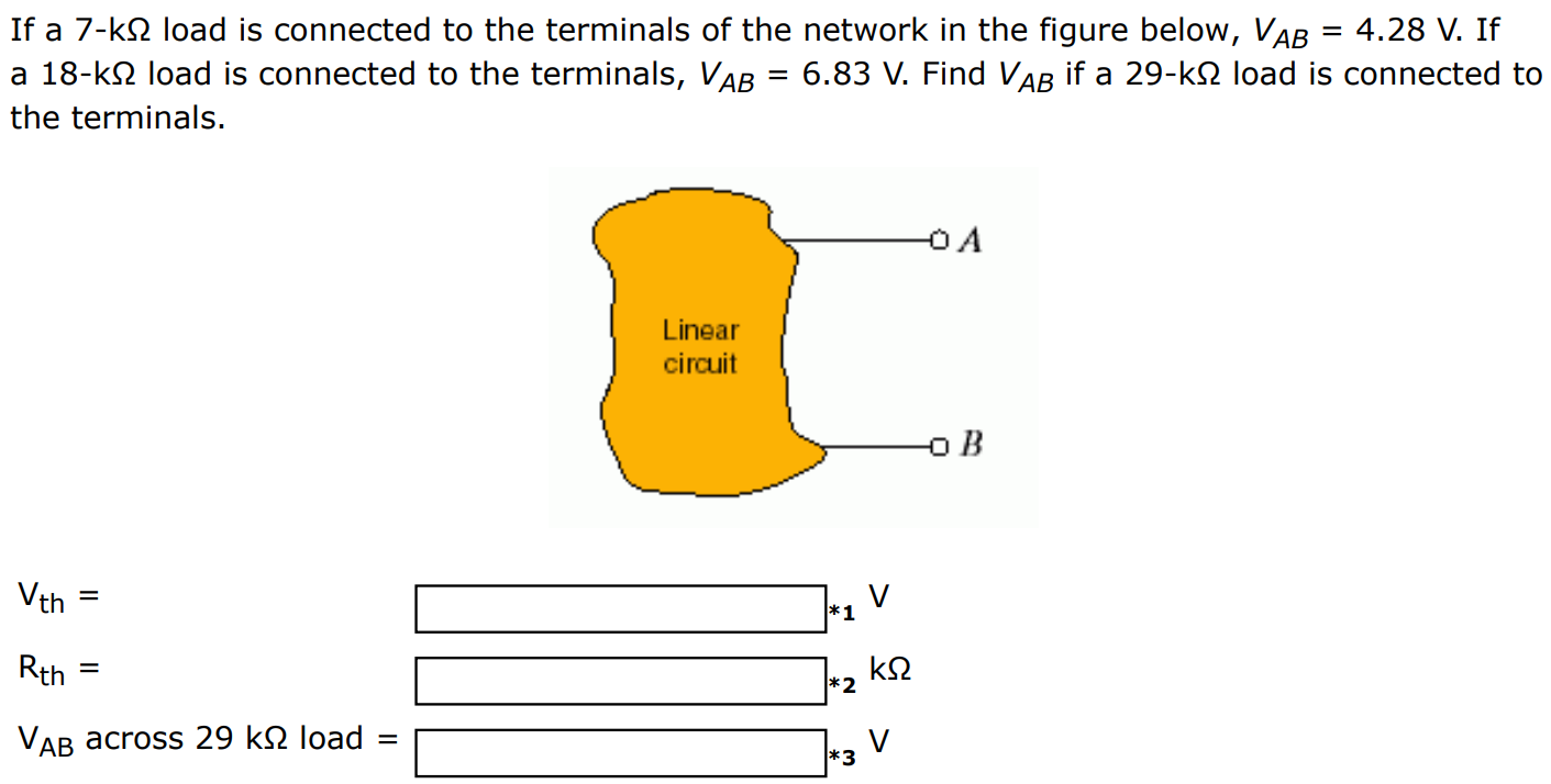 If a 7-kΩ load is connected to the terminals of the network in the figure below, VAB = 4.28 V. If a 18-kΩ load is connected to the terminals, VAB = 6.83 V. Find VAB if a 29-kΩ load is connected to the terminals. Vth = V Rth = kΩ VAB across 29 kΩ load = V