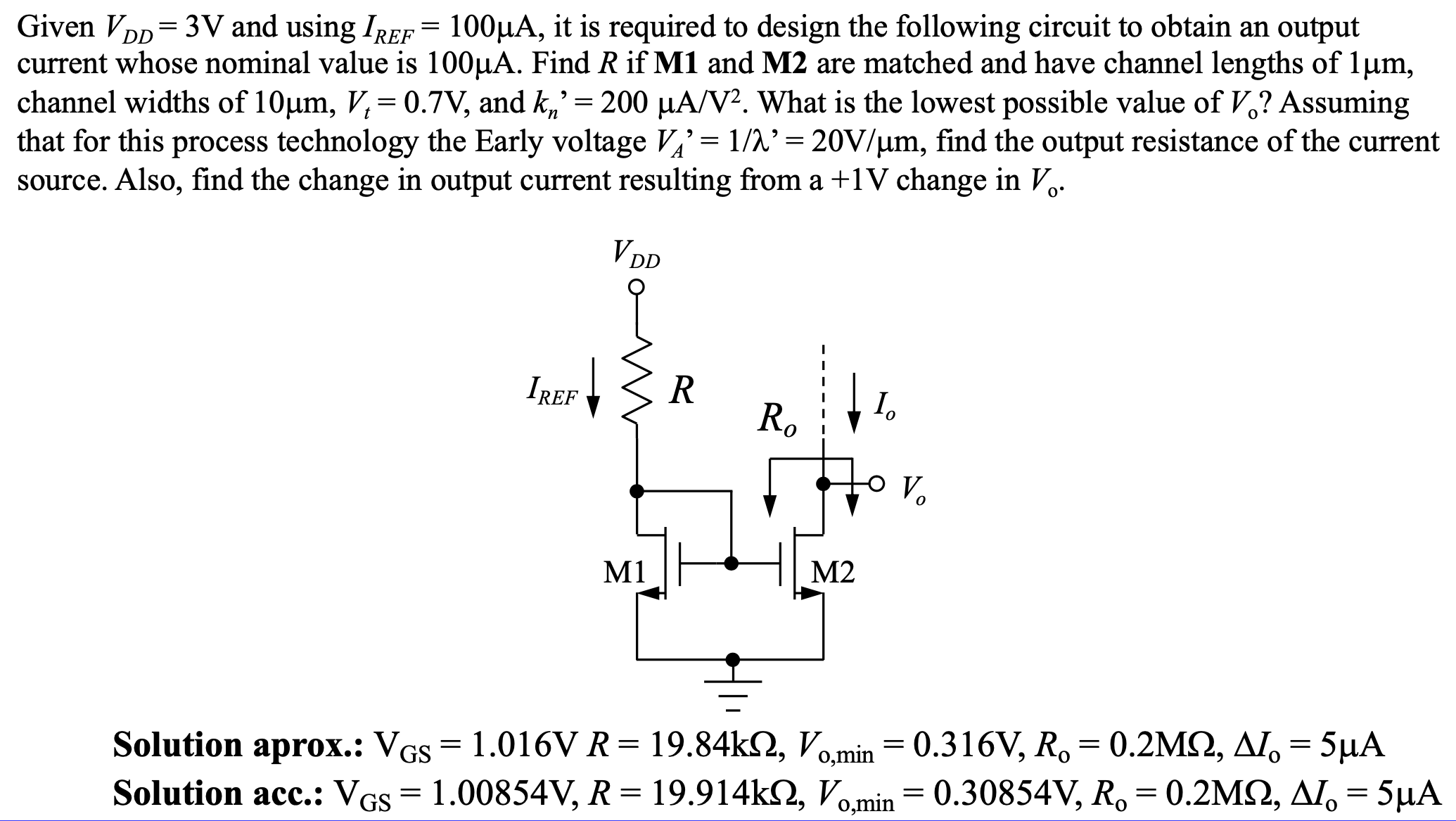 Given VDD = 3 V and using IREF = 100 μA, it is required to design the following circuit to obtain an output current whose nominal value is 100 μA. Find R if M1 and M2 are matched and have channel lengths of 1 μm, channel widths of 10 μm, Vt = 0.7 V, and kn′ = 200 μA/V2. What is the lowest possible value of Vo ? Assuming that for this process technology the Early voltage VA′ = 1 /λ′ = 20 V/μm, find the output resistance of the current source. Also, find the change in output current resulting from a +1 V change in V0. Solution aprox. : VGS = 1.016 VR = 19.84 kΩ, Vo, min = 0.316 V, Ro = 0.2 MΩ, ΔIo = 5 μA Solution acc. : VGS = 1.00854 V, R = 19.914 kΩ, Vo, min = 0.30854 V, Ro = 0.2 MΩ, ΔIo = 5 μA