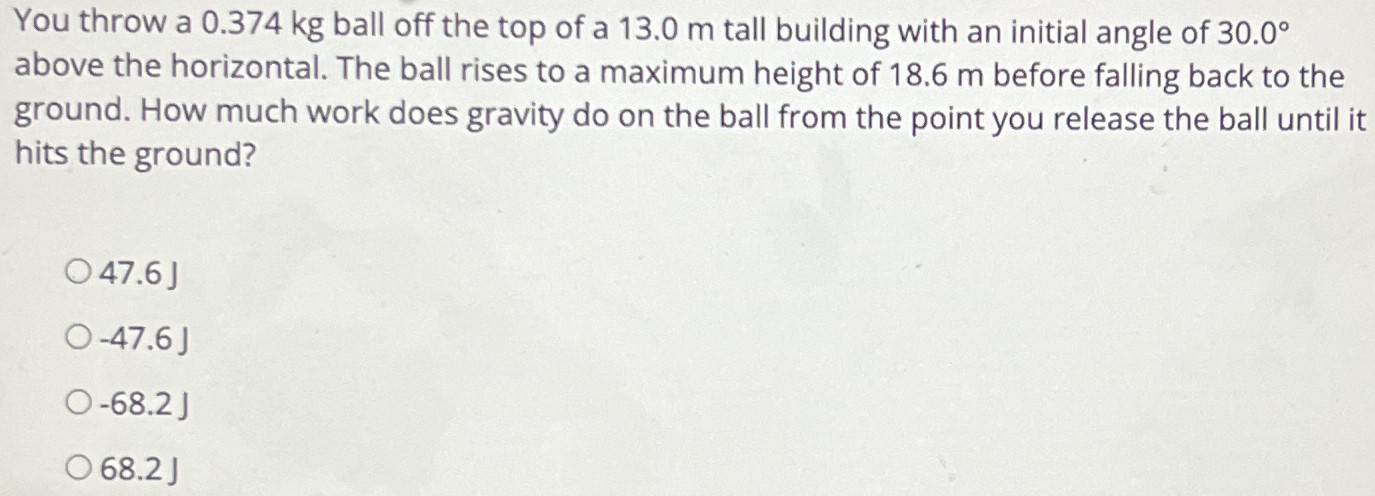 You throw a 0.374 kg ball off the top of a 13.0 m tall building with an initial angle of 30.0∘ above the horizontal. The ball rises to a maximum height of 18.6 m before falling back to the ground. How much work does gravity do on the ball from the point you release the ball until it hits the ground? 47.6 J −47.6 J −68.2 J 68.2 J