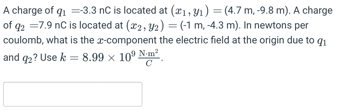 A charge of q1 = −3.3 nC is located at (x1, y1) = (4.7 m, −9.8 m). A charge of q2 = 7.9 nC is located at (x2, y2) = (−1 m, −4.3 m). In newtons per coulomb, what is the x-component the electric field at the origin due to q1 and q2? Use k = 8.99×109 N⋅m2 C.