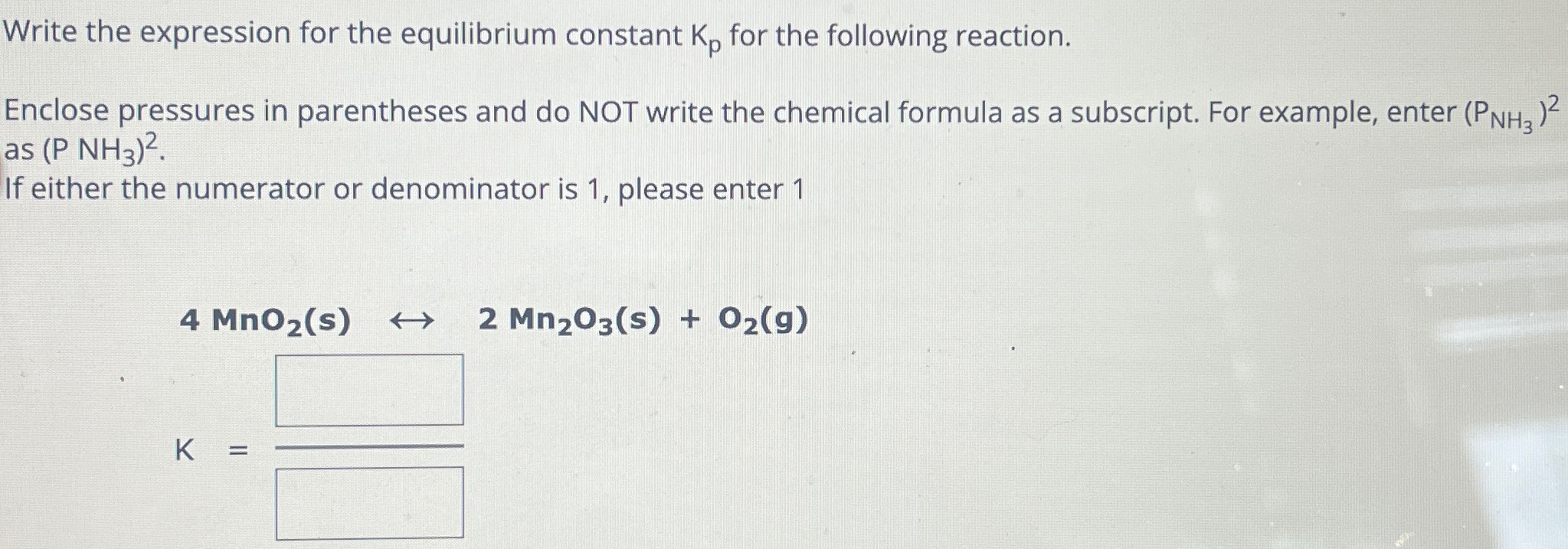 Write the expression for the equilibrium constant Kp for the following reaction. Enclose pressures in parentheses and do NOT write the chemical formula as a subscript. For example, enter (PNH3)2 as (PNH3)2. If either the numerator or denominator is 1 , please enter 1 4 MnO2(s) ↔ 2 Mn2O3(s) + O2(g)