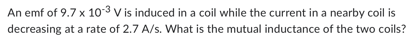 An emf of 9.7×10−3 V is induced in a coil while the current in a nearby coil is decreasing at a rate of 2.7 A/s. What is the mutual inductance of the two coils? 