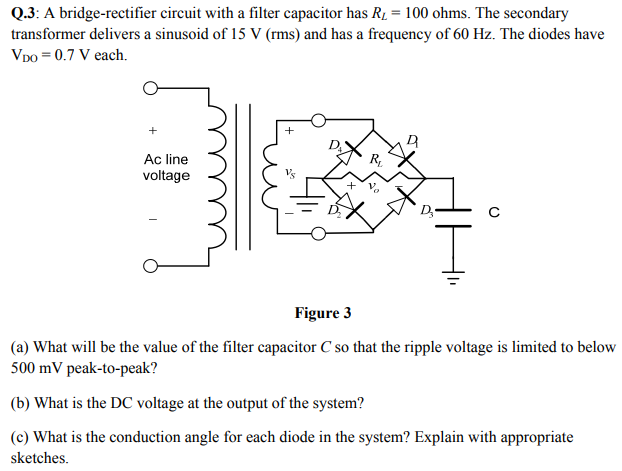 Q.3: A bridge-rectifier circuit with a filter capacitor has RL = 100 ohms. The secondary transformer delivers a sinusoid of 15 V(rms) and has a frequency of 60 Hz. The diodes have VDO = 0.7 V each. Figure 3 (a) What will be the value of the filter capacitor C so that the ripple voltage is limited to below 500 mV peak-to-peak? (b) What is the DC voltage at the output of the system? (c) What is the conduction angle for each diode in the system? Explain with appropriate sketches.