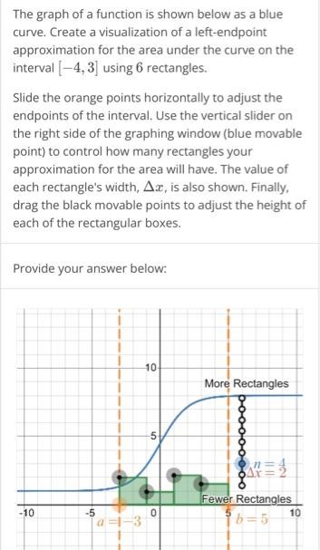 The graph of a function is shown below as a blue curve. Create a visualization of a left-endpoint approximation for the area under the curve on the interval [-4, 3] using 6 rectangles. Slide the orange points horizontally to adjust the endpoints of the interval. Use the vertical slider on the right side of the graphing window (blue movable point) to control how many rectangles your approximation for the area will have. The value of each rectangle’s width, ∆x, is also shown. Finally, drag the black movable points to adjust the height of each of the rectangular boxes. Provide your answer below: