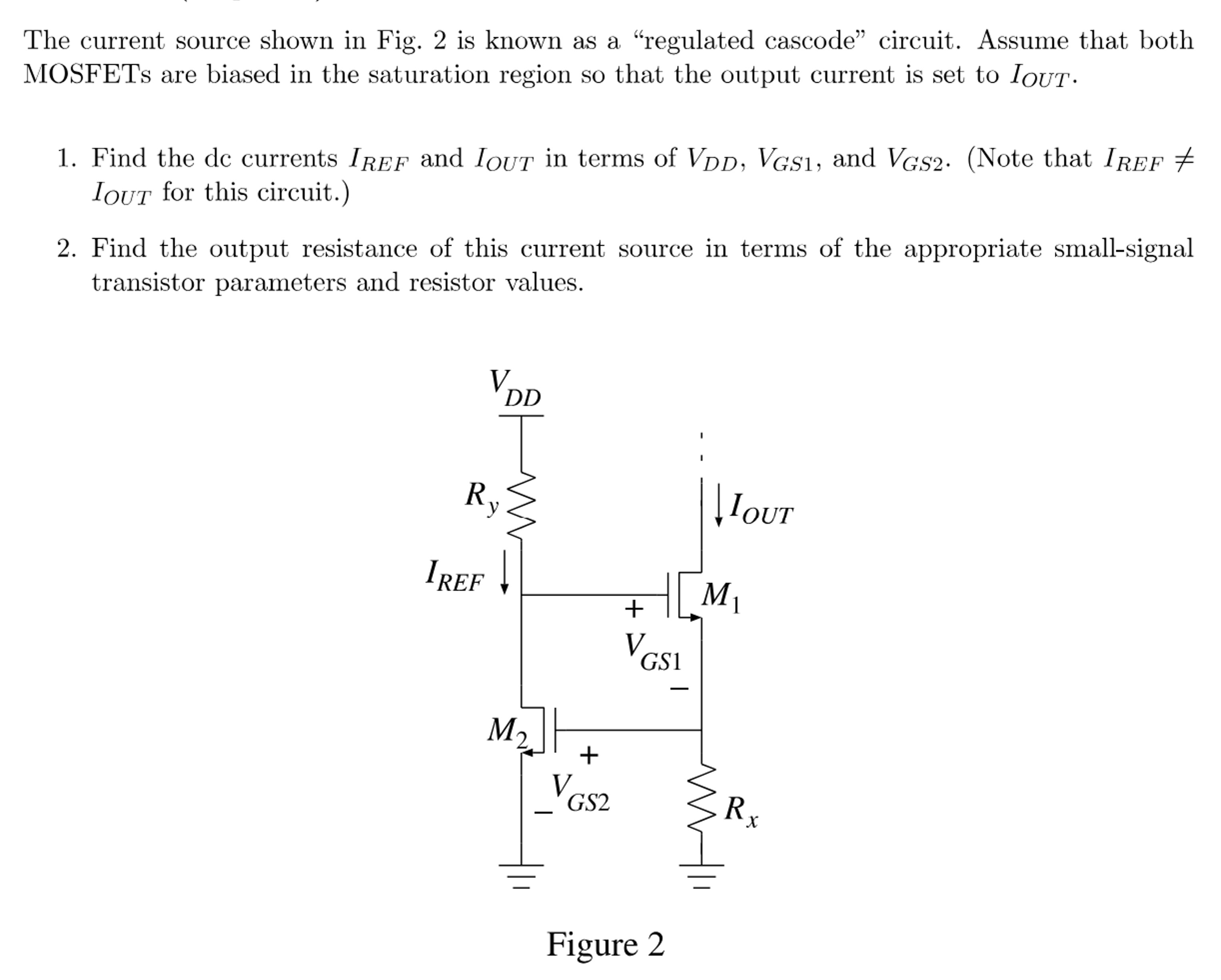 The current source shown in Fig. 2 is known as a "regulated cascode" circuit. Assume that both MOSFETs are biased in the saturation region so that the output current is set to IOUT. Find the dc currents IREF and IOUT in terms of VDD, VGS1, and VGS2. (Note that IREF ≠ IOUT for this circuit. )Find the output resistance of this current source in terms of the appropriate small-signal transistor parameters and resistor values. Figure 2