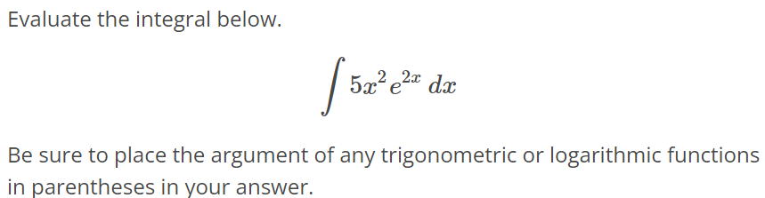 Evaluate the integral below. ∫ 5x^2 e^2xdx Be sure to place the argument of any trigonometric or logarithmic functions in parentheses in your answer.