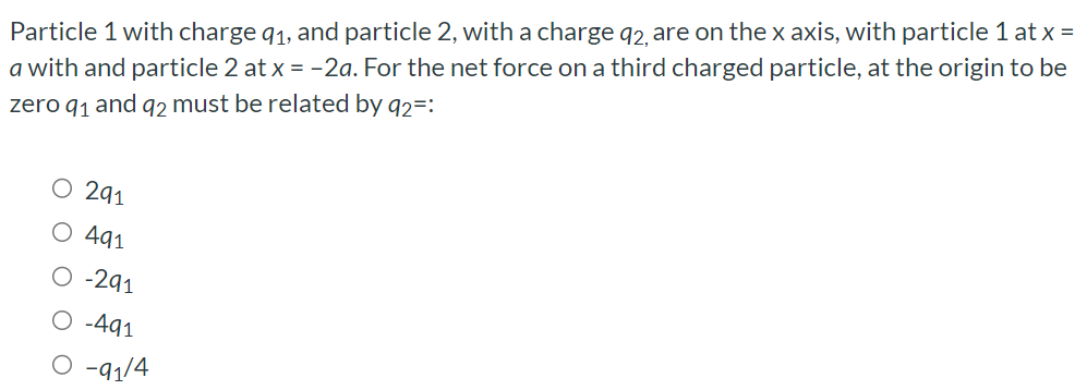 Particle 1 with charge q1, and particle 2, with a charge q2, are on the x axis, with particle 1 at x = a with and particle 2 at x = −2a. For the net force on a third charged particle, at the origin to be zero q1 and q2 must be related by q2=: 2q1 4q1 −2q1 −4q1 −q1/4