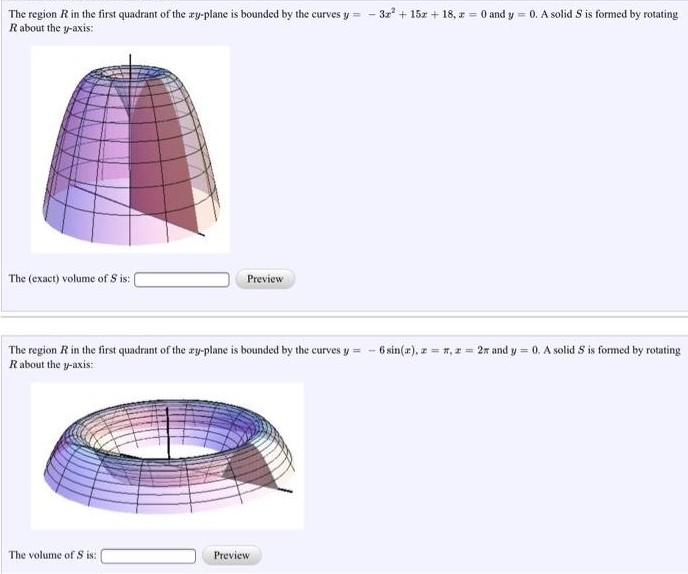 The region R in the first quadrant of the xy-plane is bounded by the curves y = −3x2 + 15x + 18, x = 0 and y = 0. A solid S is formed by rotating R about the y-axis: The (exact) volume of S is: Preview The region R in the first quadrant of the xy-plane is bounded by the curves y = −6sin⁡(x), x = π, x = 2π and y = 0. A solid S is formed by rotating R about the y-axis: The volume of S is: Preview