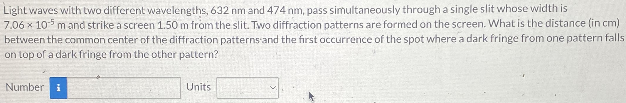 Light waves with two different wavelengths, 632 nm and 474 nm, pass simultaneously through a single slit whose width is 7.06×10−5 m and strike a screen 1.50 m from the slit. Two diffraction patterns are formed on the screen. What is the distance (in cm) between the common center of the diffraction patterns and the first occurrence of the spot where a dark fringe from one pattern falls on top of a dark fringe from the other pattern? Number Units